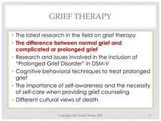 GRIEF THERAPY
• The latest research in the field on grief therapy
• The difference between normal grief and
complicated or prolonged grief
• Research and issues involved in the inclusion of
“Prolonged Grief Disorder” in DSM-V
• Cognitive behavioral techniques to treat prolonged
grief
• The importance of self-awareness and the necessity
of self-care when providing grief counseling
• Different cultural views of death
Copyright 2013 Susan Stuber, PhD 11
 