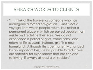 SHEAR’S WORDS TO CLIENTS
• “ … think of the traveler as someone who has
undergone a forced emigration. Grief is not a
voyage from which people return, but rather a
permanent place in which bereaved people must
reside and redefine their lives. We do not
experience a period of grief, come back, and
return to life as usual. Instead, grief is a new
homeland. Although life is permanently changed
by an important loss, it is still possible to rediscover
our potential for experiences that are rich and
satisfying, if always at least a bit sadder.”
Copyright 2013 Susan Stuber, PhD 15
 