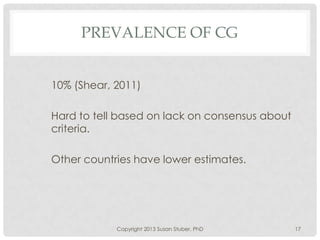PREVALENCE OF CG
10% (Shear, 2011)
Hard to tell based on lack on consensus about
criteria.
Other countries have lower estimates.
Copyright 2013 Susan Stuber, PhD 17
 