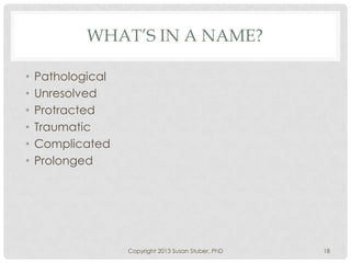 WHAT’S IN A NAME?
• Pathological
• Unresolved
• Protracted
• Traumatic
• Complicated
• Prolonged
Copyright 2013 Susan Stuber, PhD 18
 