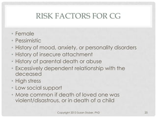 RISK FACTORS FOR CG
• Female
• Pessimistic
• History of mood, anxiety, or personality disorders
• History of insecure attachment
• History of parental death or abuse
• Excessively dependent relationship with the
deceased
• High stress
• Low social support
• More common if death of loved one was
violent/disastrous, or in death of a child
Copyright 2013 Susan Stuber, PhD 20
 