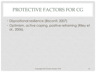 PROTECTIVE FACTORS FOR CG
• Dispositional resilience (Bisconti, 2007)
• Optimism, active coping, positive reframing (Riley et
al., 2006).
Copyright 2013 Susan Stuber, PhD 21
 