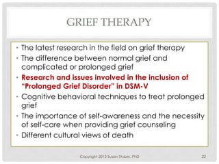 GRIEF THERAPY
• The latest research in the field on grief therapy
• The difference between normal grief and
complicated or prolonged grief
• Research and issues involved in the inclusion of
“Prolonged Grief Disorder” in DSM-V
• Cognitive behavioral techniques to treat prolonged
grief
• The importance of self-awareness and the necessity
of self-care when providing grief counseling
• Different cultural views of death
Copyright 2013 Susan Stuber, PhD 22
 