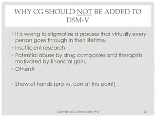 WHY CG SHOULD NOT BE ADDED TO
DSM-V
• It is wrong to stigmatize a process that virtually every
person goes through in their lifetime.
• Insufficient research
• Potential abuse by drug companies and therapists
motivated by financial gain.
• Others?
• Show of hands (pro vs. con at this point)
Copyright 2013 Susan Stuber, PhD 23
 