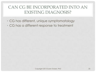 CAN CG BE INCORPORATED INTO AN
EXISTING DIAGNOSIS?
• CG has different, unique symptomatology
• CG has a different response to treatment
Copyright 2013 Susan Stuber, PhD 25
 