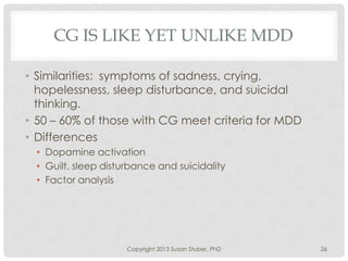CG IS LIKE YET UNLIKE MDD
• Similarities: symptoms of sadness, crying,
hopelessness, sleep disturbance, and suicidal
thinking.
• 50 – 60% of those with CG meet criteria for MDD
• Differences
• Dopamine activation
• Guilt, sleep disturbance and suicidality
• Factor analysis
Copyright 2013 Susan Stuber, PhD 26
 