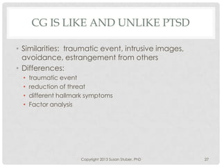 CG IS LIKE AND UNLIKE PTSD
• Similarities: traumatic event, intrusive images,
avoidance, estrangement from others
• Differences:
• traumatic event
• reduction of threat
• different hallmark symptoms
• Factor analysis
Copyright 2013 Susan Stuber, PhD 27
 