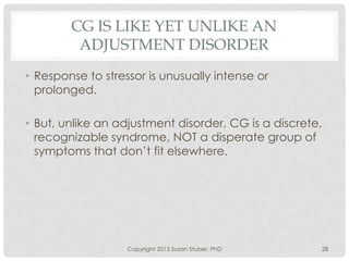 CG IS LIKE YET UNLIKE AN
ADJUSTMENT DISORDER
• Response to stressor is unusually intense or
prolonged.
• But, unlike an adjustment disorder, CG is a discrete,
recognizable syndrome, NOT a disperate group of
symptoms that don’t fit elsewhere.
Copyright 2013 Susan Stuber, PhD 28
 