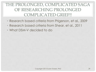 THE PROLONGED, COMPLICATED SAGA
OF RESEARCHING PROLONGED
COMPLICATED GRIEF!!
• Research based criteria from Prigerson, et al., 2009
• Research based criteria from Shear, et al., 2011
• What DSM-V decided to do
Copyright 2013 Susan Stuber, PhD 29
 