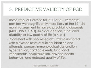 3. PREDICTIVE VALIDITY OF PGD
• Those who MET criteria for PGD at 6 – 12 months
post-loss were significantly more likely at the 12 – 24
month assessment to have a psychiatric diagnosis
(MDD, PTSD, GAD), suicidal ideation, functional
disability, or low quality of life (p < .o1)
• Consistent with prior research: PGD associated
with elevated rates of suicidal ideation and
attempts, cancer, immunological dysfunction,
hypertension, cardiac events, functional
impairments, hospitalization, adverse health
behaviors, and reduced quality of life.
Copyright 2013 Susan Stuber, PhD 34
 