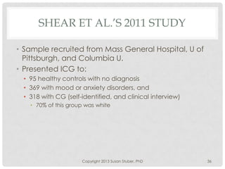 SHEAR ET AL.’S 2011 STUDY
• Sample recruited from Mass General Hospital, U of
Pittsburgh, and Columbia U.
• Presented ICG to:
• 95 healthy controls with no diagnosis
• 369 with mood or anxiety disorders, and
• 318 with CG (self-identified, and clinical interview)
• 70% of this group was white
Copyright 2013 Susan Stuber, PhD 36
 