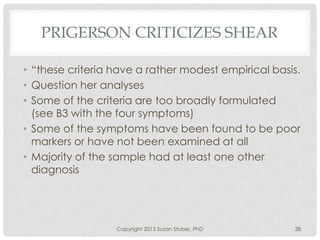 PRIGERSON CRITICIZES SHEAR
• “these criteria have a rather modest empirical basis.
• Question her analyses
• Some of the criteria are too broadly formulated
(see B3 with the four symptoms)
• Some of the symptoms have been found to be poor
markers or have not been examined at all
• Majority of the sample had at least one other
diagnosis
Copyright 2013 Susan Stuber, PhD 38
 