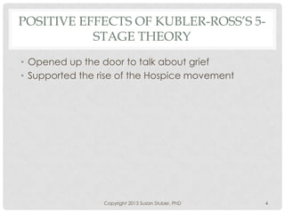 POSITIVE EFFECTS OF KUBLER-ROSS’S 5-
STAGE THEORY
• Opened up the door to talk about grief
• Supported the rise of the Hospice movement
Copyright 2013 Susan Stuber, PhD 4
 