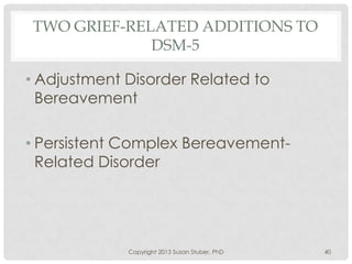 TWO GRIEF-RELATED ADDITIONS TO
DSM-5
• Adjustment Disorder Related to
Bereavement
• Persistent Complex Bereavement-
Related Disorder
Copyright 2013 Susan Stuber, PhD 40
 
