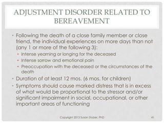 ADJUSTMENT DISORDER RELATED TO
BEREAVEMENT
• Following the death of a close family member or close
friend, the individual experiences on more days than not
(any 1 or more of the following 3):
• Intense yearning or longing for the deceased
• Intense sorrow and emotional pain
• Preoccupation with the deceased or the circumstances of the
death
• Duration of at least 12 mos. (6 mos. for children)
• Symptoms should cause marked distress that is in excess
of what would be proportional to the stressor and/or
significant impairment in social, occupational, or other
important areas of functioning
Copyright 2013 Susan Stuber, PhD 41
 
