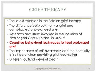 GRIEF THERAPY
• The latest research in the field on grief therapy
• The difference between normal grief and
complicated or prolonged grief
• Research and issues involved in the inclusion of
“Prolonged Grief Disorder” in DSM-V
• Cognitive behavioral techniques to treat prolonged
grief
• The importance of self-awareness and the necessity
of self-care when providing grief counseling
• Different cultural views of death
Copyright 2013 Susan Stuber, PhD 46
 