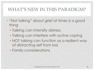 WHAT’S NEW IN THIS PARADIGM?
• “Not talking” about grief at times is a good
thing
• Talking can intensify distress
• Talking can interfere with active coping
• NOT talking can function as a resilient way
of distracting self from loss
• Family considerations
Copyright 2013 Susan Stuber, PhD 49
 