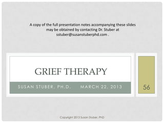 S U S A N S T U B E R , P H . D . M A R C H 2 2 , 2 0 1 3
GRIEF THERAPY
A copy of the full presentation notes accompanying these slides
may be obtained by contacting Dr. Stuber at
sstuber@susanstuberphd.com .
Copyright 2013 Susan Stuber, PhD
56
 