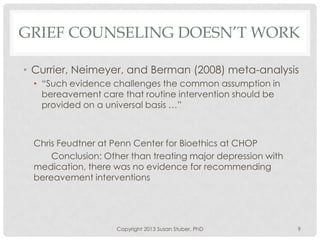 GRIEF COUNSELING DOESN’T WORK
• Currier, Neimeyer, and Berman (2008) meta-analysis
• “Such evidence challenges the common assumption in
bereavement care that routine intervention should be
provided on a universal basis …”
Chris Feudtner at Penn Center for Bioethics at CHOP
Conclusion: Other than treating major depression with
medication, there was no evidence for recommending
bereavement interventions
Copyright 2013 Susan Stuber, PhD 9
 