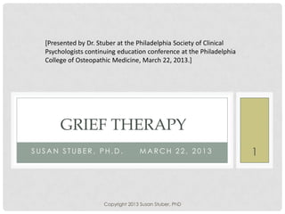 S U S A N S T U B E R , P H . D . M A R C H 2 2 , 2 0 1 3
GRIEF THERAPY
[Presented by Dr. Stuber at the Philadelphia Society of Clinical
Psychologists continuing education conference at the Philadelphia
College of Osteopathic Medicine, March 22, 2013.]
Copyright 2013 Susan Stuber, PhD
1
 