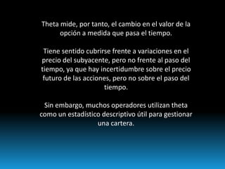 Theta mide, por tanto, el cambio en el valor de la
      opción a medida que pasa el tiempo.

 Tiene sentido cubrirse frente a variaciones en el
precio del subyacente, pero no frente al paso del
tiempo, ya que hay incertidumbre sobre el precio
 futuro de las acciones, pero no sobre el paso del
                     tiempo.

 Sin embargo, muchos operadores utilizan theta
como un estadístico descriptivo útil para gestionar
                  una cartera.
 