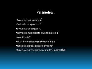 Parámetros:

•Precio del subyacente S
•Strike del subyacente K
•Dividendo anual (%)   q
•Tiempo restante hasta el vencimiento      τ
•Volatilidad σ
•Tipo libre de riesgo (Risk-Free Rate) r
•función de probabilidad normal φ
•función de probabilidad acumulada normal Φ
 