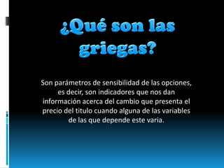 Son parámetros de sensibilidad de las opciones,
     es decir, son indicadores que nos dan
información acerca del cambio que presenta el
precio del titulo cuando alguna de las variables
        de las que depende este varia.
 