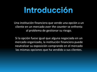 Una institución financiera que vende una opción a un
 cliente en un mercado over the counter se enfrenta
          al problema de gestionar su riesgo.

Si la opción fuese igual que alguna negociada en un
mercado organizado, la institución financiera puede
neutralizar su exposición comprando en el mercado
las mismas opciones que ha vendido a sus clientes.
 