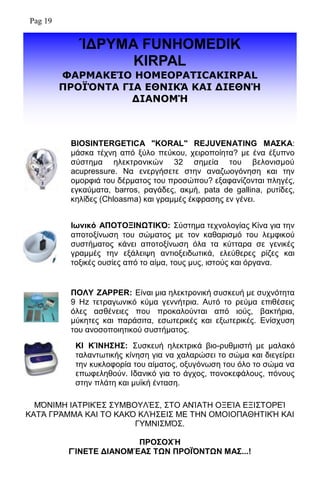 ΊΓΡΤΜΑ FUNHOMEDIK
KIRPAL
ΦΑΟΚΑΘΔΊΝ HOMEOPATICAKIRPAL
ΞΟΝΪ΋ΛΡΑ ΓΗΑ ΔΘΛΗΘΆ ΘΑΗ ΓΗΔΘΛΉ
ΓΗΑΛΝΚΉ
BIOSINTERGETICA "KORAL" REJUVENATING ΜΑ΢ΚΑ:
κάζθα ηέρλε απφ μχιν πεχθνπ, ρεηξνπνίεηα? κε έλα έμππλν
ζχζηεκα ειεθηξνληθψλ 32 ζεκεία ηνπ βεινληζκνχ
acupressure. Να ελεξγήζεηε ζηελ αλαδσνγφλεζε θαη ηελ
νκνξθηά ηνπ δέξκαηνο ηνπ πξνζψπνπ? εμαθαλίδνληαη πιεγέο,
εγθαχκαηα, barros, ξαγάδεο, αθκή, pata de gallina, ξπηίδεο,
θειίδεο (Chloasma) θαη γξακκέο έθθξαζεο ελ γέλεη.
Ιφνικό ΑΠΟΣΟΞΙΝΩΣΙΚ΋: ΢χζηεκα ηερλνινγίαο Κίλα γηα ηελ
απνηνμίλσζε ηνπ ζψκαηνο κε ηνλ θαζαξηζκφ ηνπ ιεκθηθνχ
ζπζηήκαηνο θάλεη απνηνμίλσζε φια ηα θχηηαξα ζε γεληθέο
γξακκέο ηελ εμάιεηςε αληηνμεηδσηηθά, ειεχζεξεο ξίδεο θαη
ηνμηθέο νπζίεο απφ ην αίκα, ηνπο κπο, ηζηνχο θαη φξγαλα.
ΠΟΛΤ ZAPPER: Δίλαη κηα ειεθηξνληθή ζπζθεπή κε ζπρλφηεηα
9 Hz ηεηξαγσληθφ θχκα γελλήηξηα. Απηφ ην ξεχκα επηζέζεηο
φιεο αζζέλεηεο πνπ πξνθαινχληαη απφ ηνχο, βαθηήξηα,
κχθεηεο θαη παξάζηηα, εζσηεξηθέο θαη εμσηεξηθέο. Δλίζρπζε
ηνπ αλνζνπνηεηηθνχ ζπζηήκαηνο.
Μ΋ΝΙΜΗ ΙΑΣΡΙΚΈ΢ ΢ΤΜΒΟΤΛΈ΢, ΢ΣΟ ΑΝΊΑΣΗ ΟΞΔΊΑ ΔΞΙ΢ΣΟΡΔΊ
ΚΑΣΆ ΓΡΆΜΜΑ ΚΑΙ ΣΟ ΚΑΚ΋ ΚΛΉ΢ΔΙ΢ ΜΔ ΣΗΝ ΟΜΟΙΟΠΑΘΗΣΙΚΉ ΚΑΙ
ΓΤΜΝΙ΢Μ΋΢.
ΠΡΟ΢ΟΥΉ
ΓΊΝΔΣΔ ΓΙΑΝΟΜΈΑ΢ ΣΩΝ ΠΡΟΪ΋ΝΣΩΝ ΜΑ΢...!
ΚΙ ΚΊΝΗ΢Η΢: ΢πζθεπή ειεθηξηθά βην-ξπζκηζηή κε καιαθφ
ηαιαλησηηθήο θίλεζε γηα λα ραιαξψζεη ην ζψκα θαη δηεγείξεη
ηελ θπθινθνξία ηνπ αίκαηνο, νμπγφλσζε ηνπ φιν ην ζψκα λα
επσθειεζνχλ. Ιδαληθφ γηα ην άγρνο, πνλνθεθάινπο, πφλνπο
ζηελ πιάηε θαη κπτθή έληαζε.
Pag 19
 