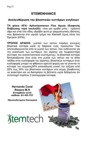 Pag 21
STEMENHANCE
Απειεπζέξσζε ηνπ βιαζηηθώλ θπηηάξσλ ελειίθσλ
ΣΑ θύκια AFA: Aphanizomenon Flos Aquae (διαθανής
διαβίφζης νερό λοσλούδι): είλαη κηα νκάδα κπιε - πξάζηλν
alga θαη είλαη έλα είδνο πδξφβην θπηφ κε θαξκαθεπηηθέο ηδηφηεηεο
πνπ βξίζθνληαη ζην πςειφ ηκήκα ηνπ Klamath ιίκλε λφηηα ηνπ
΋ξεγθνλ (ΗΠΑ).
ΣΡ΋ΠΟ΢ ΓΡΑ΢Η΢: κπεινχ ησλ νζηψλ παξάγεη ζπλερψο
βιαζηηθά θχηηαξα θαηά ηε δηάξθεηα ελφο πξνζψπνπ πνπ
απειεπζεξψλνληαη απφ ην κπειφ ησλ νζηψλ, πνπ επζχλνληαη γηα
ηελ αλαλέσζε ησλ θπηηάξσλ ηνπ αίκαηνο θαη ιεκθνθχηηαξα
(θχηηαξα ηνπ αλνζνπνηεηηθνχ ζπζηήκαηνο), ηα βιαζηηθά θχηηαξα
δηπιαζηάδνληαη (έλα είλαη ζην κπειφ ησλ νζηψλ θαη ηα άιια
ηαμίδηα ζηελ θπθινθνξία ηνπ αίκαηνο), βιαζηηθψλ θπηηάξσλ ζηελ
θπθινθνξία κπνξεί λα θζάζνπλ αξθεηνί θνξείο θαη λα γίλνληαη ηα
θχηηαξα ηνπ ζψκαηνοAFA θαηαλάισζε επλνεί ηελ αχμεζε απφ
25% έσο 30% ηνπ βιαζηηθψλ θπηηάξσλ ζην ζψκα, βνεζψληαο
λα αλαθηήζεη θαη λα δηαηεξήζεη ηε βέιηηζηε πγεία δεδνκέλνπ φηη
αληηζηνηρεί πεξίπνπ 3 εθαηνκκχξηα θχηηαξα.
Hernando Coral
Rosero M.H
Δληαρζνύλ απηό
θώδηθα. 61-99-737
Δμνπζηνδνηεκέλν δηαλνκέα®
 