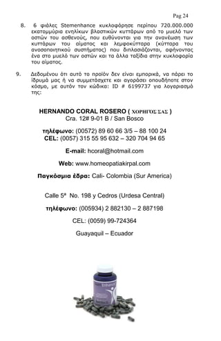 Pag 24
8. 6 θηάιεο Stemenhance θπθινθόξεζε πεξίπνπ 720.000.000
εθαηνκκύξηα ελειίθσλ βιαζηηθώλ θπηηάξσλ από ην κπειό ησλ
νζηώλ ηνπ αζζελνύο, πνπ επζύλνληαη γηα ηελ αλαλέσζε ησλ
θπηηάξσλ ηνπ αίκαηνο θαη ιεκθνθύηηαξα (θύηηαξα ηνπ
αλνζνπνηεηηθνύ ζπζηήκαηνο) πνπ δηπιαζηάδνληαη, αθήλνληαο
έλα ζην κπειό ησλ νζηώλ θαη ηα άιια ηαμίδηα ζηελ θπθινθνξία
ηνπ αίκαηνο.
9. Γεδνκέλνπ όηη απηό ην πξντόλ δελ είλαη εκπνξηθά, λα πάξεη ην
ίδξπκά καο ή λα ζπκκεηάζρεηε θαη αγνξάζεη νπνπδήπνηε ζηνλ
θόζκν, κε απηόλ ηνλ θώδηθα: ID # 6199737 γηα ινγαξηαζκό
ηεο:
HERNANDO CORAL ROSERO ( ΥΟΡΗΓ΋΢ ΢Α΢ )
Cra. 12# 9-01 B / San Bosco
ηηλέθφνο: (00572) 89 60 66 3/5 – 88 100 24
CEL: (0057) 315 55 95 632 – 320 704 94 65
E-mail: hcoral@hotmail.com
Web: www.homeopatiakirpal.com
Ξαγθόζκηα έδξα: Cali- Colombia (Sur America)
Calle 5ª No. 198 y Cedros (Urdesa Central)
ηηλέθφνο: (005934) 2 882130 – 2 887198
CEL: (0059) 99-724364
Guayaquil – Ecuador
 