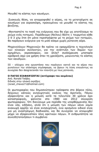Pag .6
Μεησζεί ην θόζηνο ησλ θαπζίκσλ.
-Σπζθεπέο ζέζε, λα απνξξνθεζεί ν αέξαο, λα ην κεηαηξέςεηε ζε
θαπζίκσλ γηα αεξνζθάθε, πξνθεηκέλνπ λα κεησζεί ην θόζηνο ηεο
βελδίλεο.
-Φαληαζηείηε ην πνζό ηεο ελέξγεηαο πνπ ζα είρε σο απνηέιεζκα ην
ξεύκα ελόο πνηακνύ. Παξάδεηγκα (Νείινπ) Βάιηε 1 ηνπξκπίλα θάζε
2 0 3 ρικ έηζη όηη κόλν πεξηζηξέθεηαη κε ην ξεύκα ησλ πνηακώλ,
ζα παξάγνπλ ελέξγεηα γηα ην κηζό θόζκν ρσξίο ξύπαλζε αέξα.
Μεραλνιόγσλ Μεραληθώλ ζα πξέπεη λα εθαξκόδεηαη ε ηερλνινγία
ησλ ειηαθώλ ζπιιεθηώλ, γηα ηελ αλάπηπμε ησλ δνκώλ ησλ
νρεκάησλ, αεξνζθαθώλ, θαη άιια? ζπζζώξεπζε κπαηαξία
εθεδξηθή ηζρύ γηα ρξήζε όηαλ ηε ρξεηάδεζηε, κεηώλνληαο ην θόζηνο
ησλ θαπζίκσλ.
III - ειέγρνπ ζηα εξγνζηάζηα πνπ παξάγνπλ θαπλό θαη ηα αέξηα πνπ
ξππαίλνπλ ηελ νιόθιεξε αηκόζθαηξα, λα βξνπλ ηε ιύζε επεηγόλησο λα
ζπλερίζεη δελ desgraciando ηνλ πιαλήηε κε ηνπο ξύπαλζε.
Ν ΞΑΓΝΠ ΔΜΑΦΑΛΊΕΔΡΑΗ (αληίγξαθν ηνπ θεηκέλνπ)
Από. Ronald Τζάβεο
Δηδηθόο ζηελ ειηαθή εθξήμεηο
(israel_chavez71@hotmail.com)
Οη θσηνγξαθίεο πνπ δεκνζηεύηεθαλ πξόζθαηα ζην βόξεην πόιν,
δείρλνπλ θάπνηεο αλεζπρεηηθέο εηθόλεο ηεο Αξθηηθήο. Πάγνπ
εμαθαλίδεηαη θαη ε κείσζε θαηά ηα ηειεπηαία 30 ρξόληα έρεη
θαηαζηξνθηθέο, θαίλεηαη ζην 1980 θαη 2012 ζύγθξηζε
θσηνγξαθηώλ. Όηη δηαλύνπκε κηα πεξίνδν ηεο ππεξζέξκαλζεο δελ
είλαη λέα, εηδήζεηο, αιιά όηη ε κείσζε ησλ πάγσλ θάλεη θακία
αλαθσρή αξρίδεη λα είλαη αλεζπρεηηθή, ελώ νξηζκέλνη εηδηθνί είλαη
κηα κε αλαζηξέςηκε δηαδηθαζία, θαη ζα ζπλερίζεη λα απνςπρζεί
κέρξη λα εμαθαληζηνύλ όιεο αξθηηθώλ πάγσλ. Η αλζξσπόηεηα λα
ζπλεηδεηνπνηήζνπλ ηη ζπκβαίλεη
 