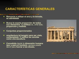 CARACTERÍSTICAS GENERALES Renuncia a utilizar el arco y la bóveda, es adintelada Busca la exacta proporción de todos sus elementos. La belleza  es, ante todo,  proporción y medida .  Conjuntos proporcionados arquitectura (el templo) para ser vista, contemplada . El  edifico se concibe como una escultura . Concebida  desde la  dimensión humana (por y para el hombre) , aunque pueda servir para  honrar a los dioses. 
