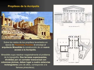 Propileos de la Acrópolis Sobre los restos de los propíleos levantados en época de  Pisístrato .  Pericles  le encarga al  arquitecto Mnesiklés  la construcción de un  nuevo acceso a la Acrópolis .  Mnesiklés supo resolver magistralmente el problema de la topografía.  Dos terrazas superpuestas, divididas por un corredor transversal con columnas jónicas, daban lugar a cuatro estancias rectangulares  (uno de ellos, corresponde a la famosa pinacoteca).   