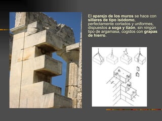 El  aparejo de los muros  se hace con  sillares de tipo isódomo , perfectamente cortados y uniformes, dispuestos  a soga y tizón , sin ningún tipo de argamasa, cogidos con  grapas de hierro . 