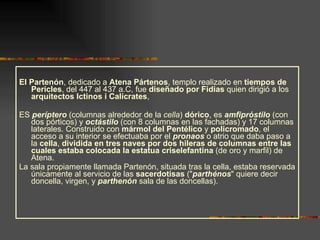 El Partenón , dedicado a  Atena Pártenos , templo realizado en  tiempos de Pericles , del 447 al 437 a.C, fue  diseñado por Fidias  quien dirigió a los  arquitectos Ictinos i Calícrates ,  ES  períptero  (columnas alrededor de la  cella )  dórico , es  amfipróstilo  (con dos pórticos) y  octástilo  (con 8 columnas en las fachadas) y 17 columnas laterales. Construido con  mármol del Pentélico  y  policromado , el acceso a su interior se efectuaba por el  pronaos  o atrio que daba paso a la  cella ,  dividida en tres naves por dos hileras de columnas entre las cuales estaba colocada la estatua criselefantina  (de oro y marfil) de Atena.  La sala propiamente llamada Partenón, situada tras la cella, estaba reservada únicamente al servicio de las  sacerdotisas  (" parthénos " quiere decir doncella, virgen, y  parthenón  sala de las doncellas). 