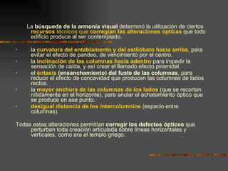 La  búsqueda de la armonía visual  determinó la utilización de ciertos  recursos  técnicos que  corregían las alteraciones ópticas  que todo edificio produce al ser contemplado.  la  curvatura del entablamento y del estilóbato hacia arriba ,  para evitar el efecto de pandeo, de vencimiento por el centro. la  inclinación de las columnas hacia adentro  para impedir la sensación de caída, y así crear el llamado efecto piramidal. el  éntasis  (ensanchamiento) del fuste de las columnas , para reducir el efecto de concavidad que producen las columnas de lados rectos. la  mayor anchura de las columnas de los lados  (que se recortan nítidamente en el horizonte), para anular el achatamiento óptico que se produce en ese punto. desigual distancia de los intercolumnios  (espacio entre columnas). Todas estas alteraciones permitían  corregir los defectos ópticos  que perturban toda creación articulada sobre líneas horizontales y verticales, como era el templo griego. 