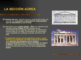 LA SECCIÓN AÚREA El número de oro , sección áurea o proporción áurea, es uno de los  conceptos matemáticos relacionados con la naturaleza y con el arte .  Se denomina con la  letra griega   (Phi ), en memoria del escultor griego  Fidias . Está presente en el crecimiento de las plantas, las piñas, la distribución de las hojas en un tallo, la formación de caracolas... y por supuesto en cualquier estudio armónico del arte.  E l segmento menor es al segmento mayor, como éste es a la totalidad .  De esta manera se establece una  relación de tamaños con la misma proporcionalidad   entre el todo dividido en mayor y menor . Esta proporción o forma de seleccionar proporcionalmente una línea se llama  proporción áurea.  
