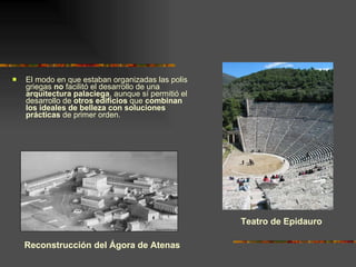 El modo en que estaban organizadas las polis griegas  no  facilitó el desarrollo de una  arquitectura palaciega , aunque sí permitió el desarrollo de  otros edificios  que  combinan los ideales de belleza con soluciones prácticas  de primer orden. Teatro de Epidauro Reconstrucción del Ágora de Atenas 