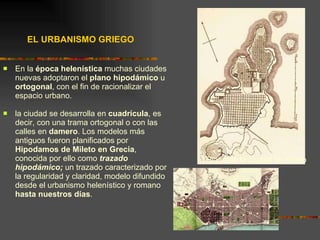 EL URBANISMO GRIEGO En la  época helenística  muchas ciudades nuevas adoptaron el  plano   hipodámico  u  ortogonal , con el fin de racionalizar el espacio urbano. la ciudad se desarrolla en  cuadrícula , es decir, con una trama ortogonal o con las calles en  damero . Los modelos más antiguos fueron planificados por  Hipodamos de Mileto en Grecia , conocida por ello como  trazado hipodámico;  un trazado caracterizado por la regularidad y claridad, modelo difundido desde el urbanismo helenístico y romano  hasta nuestros días .  Plano de la ciudad de Mileto 