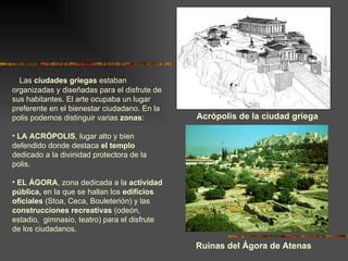 Las  ciudades griegas  estaban organizadas y diseñadas para el disfrute de sus habitantes. El arte ocupaba un lugar preferente en el bienestar ciudadano. En la polis podemos distinguir varias  zonas : LA ACRÓPOLIS , lugar alto y bien defendido donde destaca  el templo  dedicado a la divinidad protectora de la polis. EL ÁGORA , zona dedicada a la  actividad pública,  en la que se hallan los  edificios oficiales  (Stoa, Ceca, Bouleterión) y las  construcciones recreativas  (odeón, estadio,  gimnasio, teatro) para el disfrute de los ciudadanos. Acrópolis de la ciudad griega Ruinas del Ágora de Atenas 