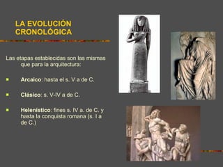 LA EVOLUCIÓN CRONOLÓGICA Las etapas establecidas son las mismas que para la arquitectura: Arcaico : hasta el s. V a de C. Clásico : s. V-IV a de C. Helenístico : fines s. IV a. de C. y hasta la conquista romana (s. I a de C.) 
