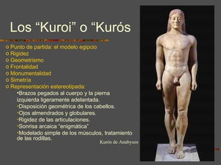 Los “Kuroi” o “Kurós Punto de partida: el modelo egipcio Rigidez Geometrismo Frontalidad Monumentalidad Simetría Representación estereotipada: Brazos pegados al cuerpo y la pierna izquierda ligeramente adelantada.  Disposición geométrica de los cabellos. Ojos almendrados y globulares. Rigidez de las articulaciones. Sonrisa arcaica “enigmática” Modelado simple de los músculos, tratamiento de las rodillas. Kurós de Anabysos 