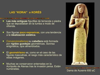 LAS “KORAI”  o KORÉS Las más antiguas  figurillas de terracota o piedra que se depositaban en la tumba a modo de ofrenda. Son figuras  poco expresivas , con una tendencia a la  idealización estática . Convencionalismos :su  cabellera  está formada por  rígidas   guedejas  geométricas. Sonrisa enigmática, ojos almendrados. El  geometrismo  es, como en el caso de las figuras masculinas, el rasgo más característico de estas imágenes. Muchas se conservaron enterradas en la Acrópolis de Atenas tras la invasión persa. Están numeradas. Dama de Auxerre 650 aC 