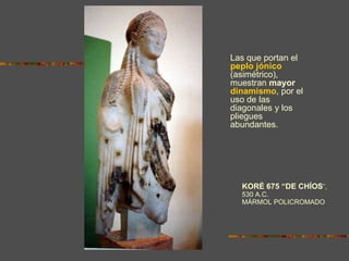 KORÉ 675 “DE CHÍOS ”,  530 A.C.  MÁRMOL POLICROMADO Las que portan el  peplo jónico  (asimétrico), muestran  mayor  dinamismo , por el uso de las diagonales y los pliegues abundantes. 