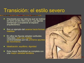 Transición: el estilo severo Impulsada por los relieves que se realizan en torno al año 500 a de C. Las figuras comienzan a acoplarse al espacio arquitectónico.  Son un ejemplo del  avance hacia formas realistas En ellos las figuras adoptan actitudes naturales,  pero aún rígidas , contrarrestadas por los  primeros apuntes de movimiento.  Idealización, equilibrio, dignidad Esta mayor flexibilidad se completa con una  mayor variedad temática. 