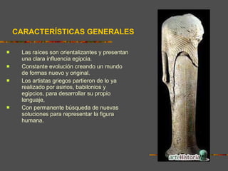 Las raíces son orientalizantes y presentan una clara influencia egipcia.  Constante evolución creando un mundo de formas nuevo y original.  Los artistas griegos partieron de lo ya realizado por asirios, babilonios y egipcios, para desarrollar su propio lenguaje,  Con permanente búsqueda de nuevas soluciones para representar la figura humana.  CARACTERÍSTICAS GENERALES 