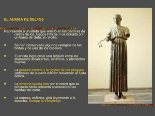 EL AURIGA DE DELFOS Representa a un atleta que venció en las carreras de carros de los Juegos Píticos. Fue donada por un tirano de Gela, en Sicilia. Se han conservado algunos vestigios de las bridas y de uno de los caballos El artista logra crear una tensión entre los elementos arcaizantes, estáticos, y elementos nuevos.  La  postura inmóvil y la rigidez de los pliegues  verticales de la parte inferior recuerdan al fuste dórico.  La  simetría queda rota  por el brazo que se proyecta hacia adelante sosteniendo las riendas del carro.  La cabeza, esférica, gira levemente a la derecha.  Rompe la frontalidad 