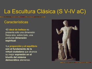 La Escultura Clásica (S V-IV aC) Características El  ideal de belleza  no presenta sólo una dimensión física sino, sobre todo, una profunda  dimensión espiritual .  La  proporción y el equilibrio  son el fundamento de la virtud ciudadana  que alcanza su mejor  expresión en el triunfo del sistema democrático  ateniense. 