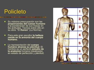 Policleto Su máxima preocupación son las  proporciones del cuerpo humano  y la ponderación de sus masas en las actitudes. Teoriza sobre ello en su obra: “El  Kanon ” (La Norma).  Para este gran escultor  la belleza reside en la armonía del cuerpo humano . La representación del  cuerpo humano alcanza su plenitud . El hombre es un perfecto  estudio de la anatomía  humana (idealizada), en estado de perfección y plenitud. 